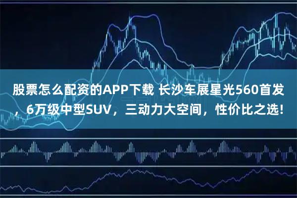 股票怎么配资的APP下载 长沙车展星光560首发，6万级中型SUV，三动力大空间，性价比之选!