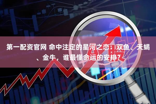 第一配资官网 命中注定的星河之恋：双鱼、天蝎、金牛，谁最懂命运的安排？