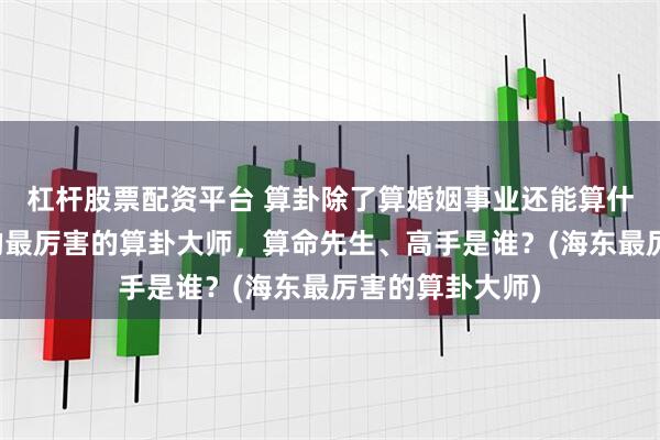 杠杆股票配资平台 算卦除了算婚姻事业还能算什么，海东靠谱的最厉害的算卦大师，算命先生、高手是谁？(海东最厉害的算卦大师)