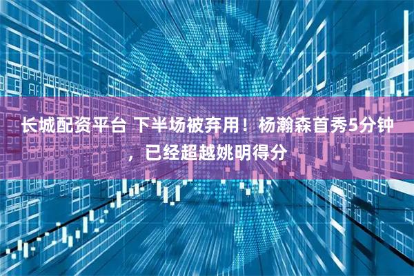 长城配资平台 下半场被弃用！杨瀚森首秀5分钟，已经超越姚明得分