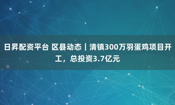 日昇配资平台 区县动态｜清镇300万羽蛋鸡项目开工，总投资3.7亿元