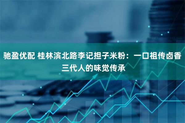 驰盈优配 桂林滨北路李记担子米粉：一口祖传卤香 三代人的味觉传承