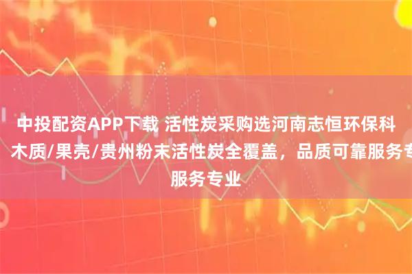 中投配资APP下载 活性炭采购选河南志恒环保科技，木质/果壳/贵州粉末活性炭全覆盖，品质可靠服务专业