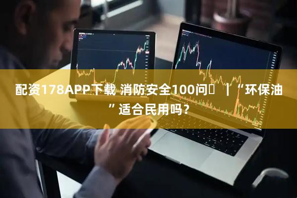 配资178APP下载 消防安全100问㉞｜“环保油”适合民用吗？