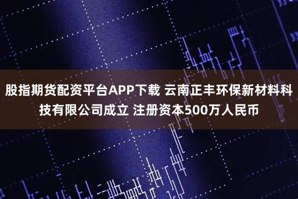 股指期货配资平台APP下载 云南正丰环保新材料科技有限公司成立 注册资本500万人民币