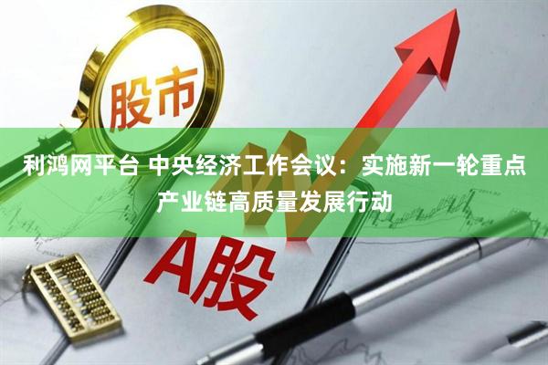 利鸿网平台 中央经济工作会议：实施新一轮重点产业链高质量发展行动