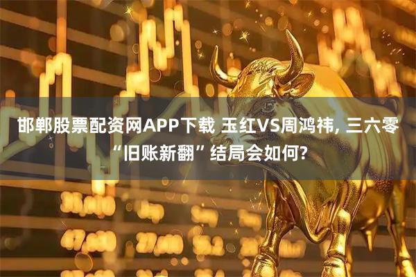邯郸股票配资网APP下载 玉红VS周鸿祎, 三六零“旧账新翻”结局会如何?