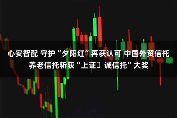 心安智配 守护“夕阳红”再获认可 中国外贸信托养老信托斩获“上证・诚信托”大奖