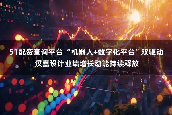 51配资查询平台 “机器人+数字化平台”双驱动 汉嘉设计业绩增长动能持续释放