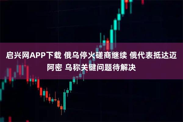 启兴网APP下载 俄乌停火磋商继续 俄代表抵达迈阿密 乌称关键问题待解决