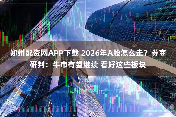 郑州配资网APP下载 2026年A股怎么走？券商研判：牛市有望继续 看好这些板块