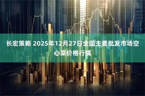 长宏策略 2025年12月27日全国主要批发市场空心菜价格行情