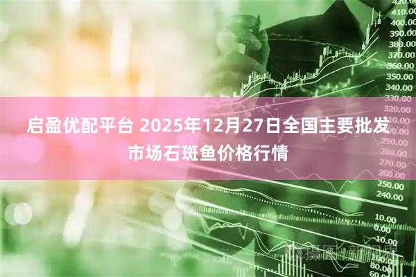 启盈优配平台 2025年12月27日全国主要批发市场石斑鱼价格行情
