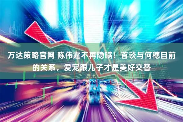 万达策略官网 陈伟霆不再隐瞒！首谈与何穗目前的关系，爱宠跟儿子才是美好交替