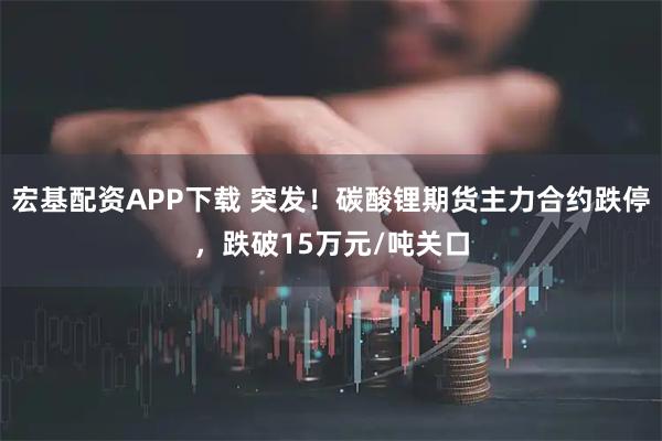 宏基配资APP下载 突发！碳酸锂期货主力合约跌停，跌破15万元/吨关口