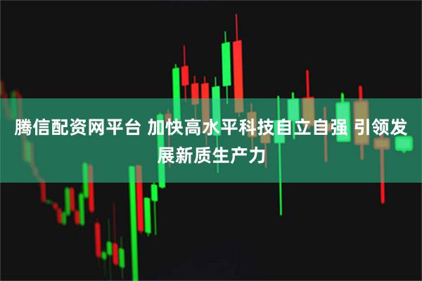 腾信配资网平台 加快高水平科技自立自强 引领发展新质生产力