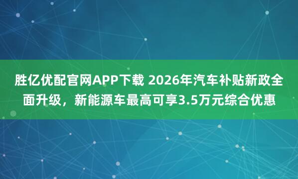 胜亿优配官网APP下载 2026年汽车补贴新政全面升级，新能源车最高可享3.5万元综合优惠
