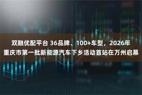 双融优配平台 36品牌、100+车型，2026年重庆市第一批新能源汽车下乡活动首站在万州启幕