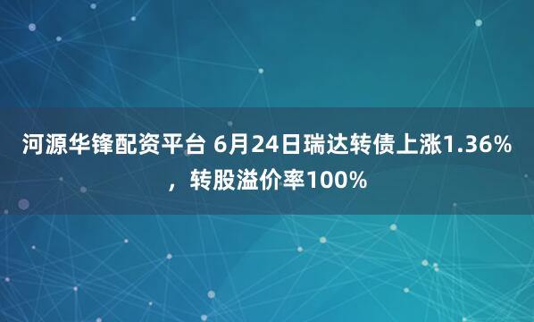 河源华锋配资平台 6月24日瑞达转债上涨1.36%，转股溢价率100%