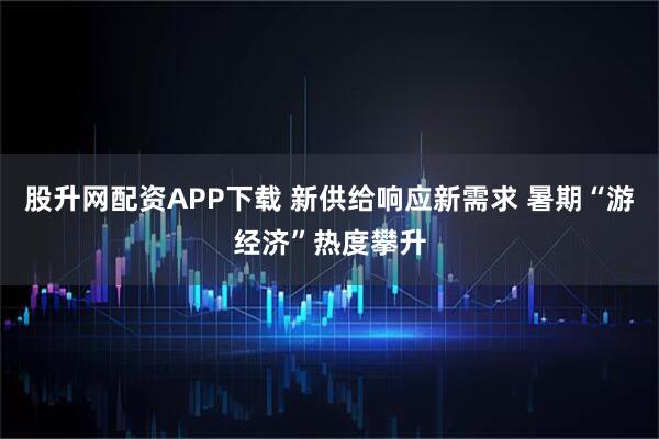 股升网配资APP下载 新供给响应新需求 暑期“游经济”热度攀升