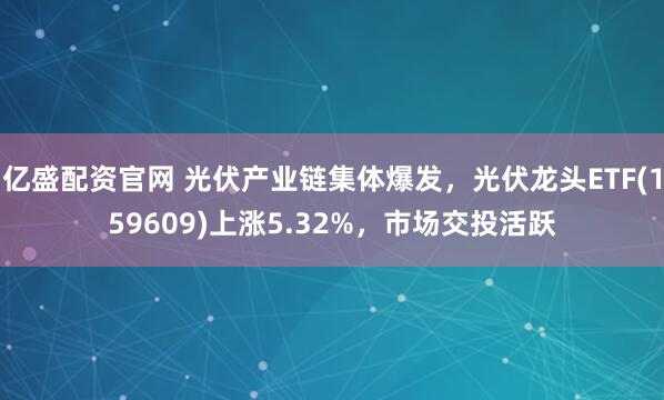 亿盛配资官网 光伏产业链集体爆发，光伏龙头ETF(159609)上涨5.32%，市场交投活跃
