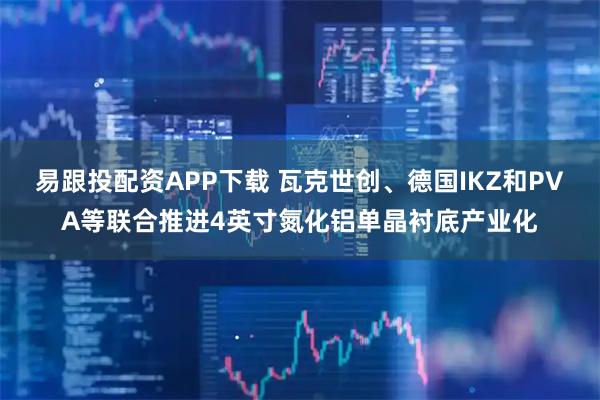易跟投配资APP下载 瓦克世创、德国IKZ和PVA等联合推进4英寸氮化铝单晶衬底产业化