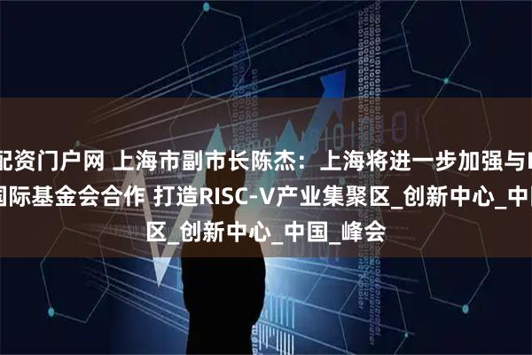 配资门户网 上海市副市长陈杰:上海将进一步加强与RISC-V国际基金会合作 打造RISC-V产业集聚区_创新中心_中国_峰会