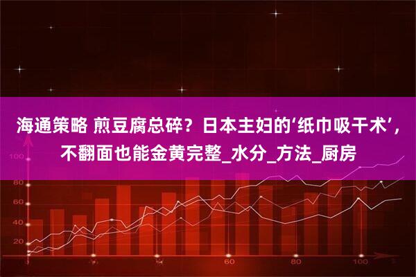 海通策略 煎豆腐总碎？日本主妇的‘纸巾吸干术’，不翻面也能金黄完整_水分_方法_厨房