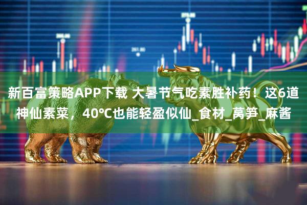 新百富策略APP下载 大暑节气吃素胜补药！这6道神仙素菜，40℃也能轻盈似仙_食材_莴笋_麻酱