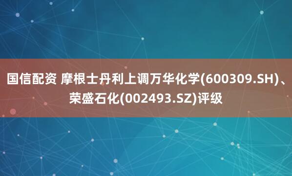 国信配资 摩根士丹利上调万华化学(600309.SH)、荣盛石化(002493.SZ)评级