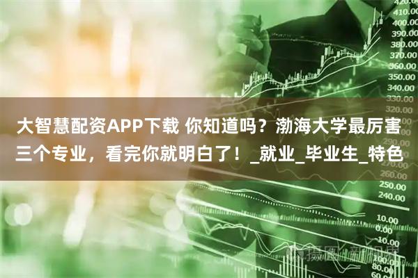 大智慧配资APP下载 你知道吗?渤海大学最厉害三个专业,看完你就明白了!_就业_毕业生_特色