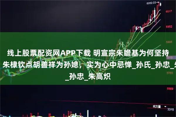 线上股票配资网APP下载 明宣宗朱瞻基为何坚持废后？朱棣钦点胡善祥为孙媳，实为心中忌惮_孙氏_孙忠_朱高炽