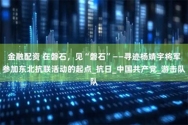 金融配资 在磐石，见“磐石”——寻迹杨靖宇将军参加东北抗联活动的起点_抗日_中国共产党_游击队