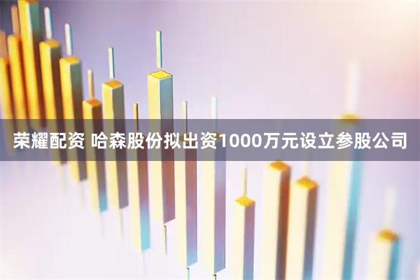 荣耀配资 哈森股份拟出资1000万元设立参股公司