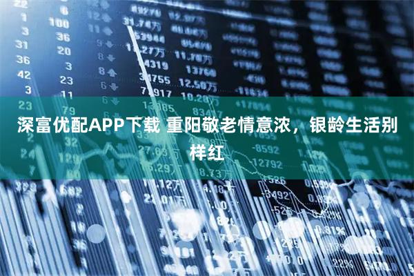 深富优配APP下载 重阳敬老情意浓，银龄生活别样红