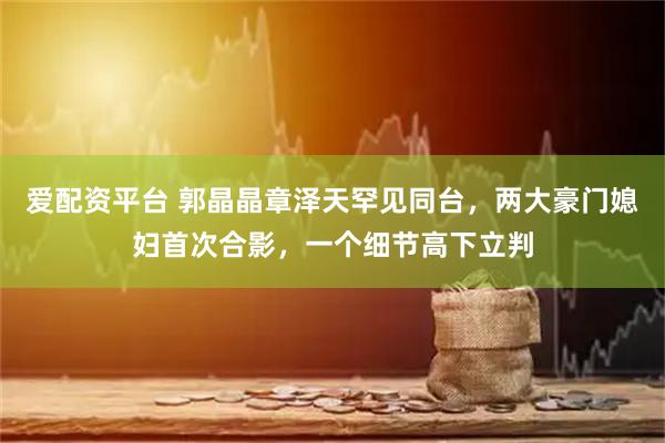 爱配资平台 郭晶晶章泽天罕见同台，两大豪门媳妇首次合影，一个细节高下立判