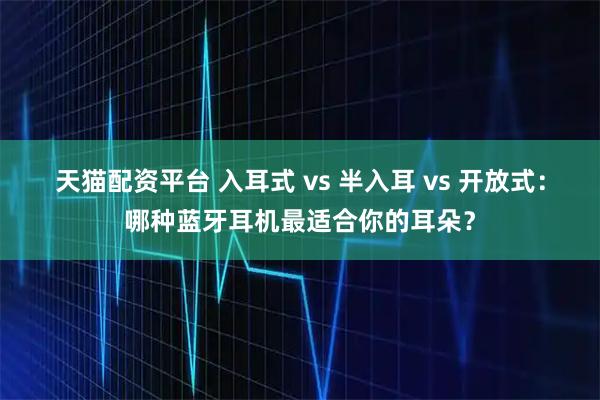 天猫配资平台 入耳式 vs 半入耳 vs 开放式：哪种蓝牙耳机最适合你的耳朵？